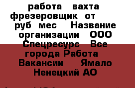 работа . вахта. фрезеровщик. от 50 000 руб./мес. › Название организации ­ ООО Спецресурс - Все города Работа » Вакансии   . Ямало-Ненецкий АО